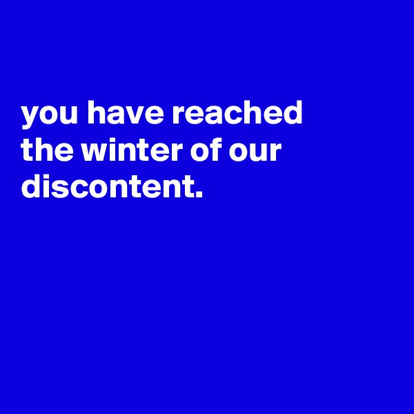 

you have reached
the winter of our
discontent.





