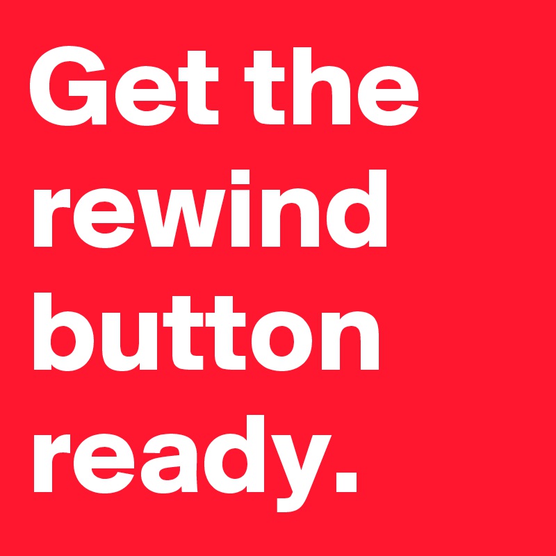 Get the rewind button ready.