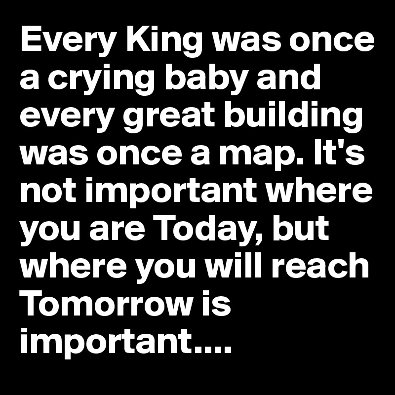 Every King was once a crying baby and every great building was once a map. It's not important where you are Today, but where you will reach Tomorrow is important....