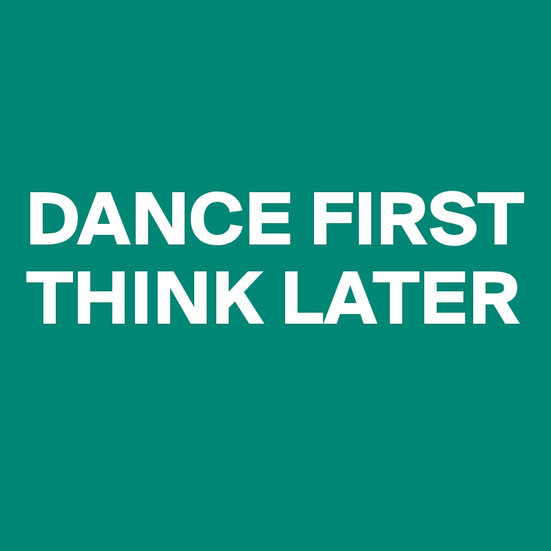 

DANCE FIRST
THINK LATER

