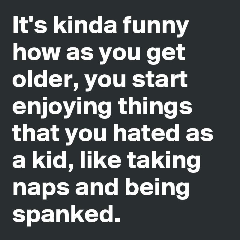 It's kinda funny how as you get older, you start enjoying things that you hated as a kid, like taking naps and being spanked. 