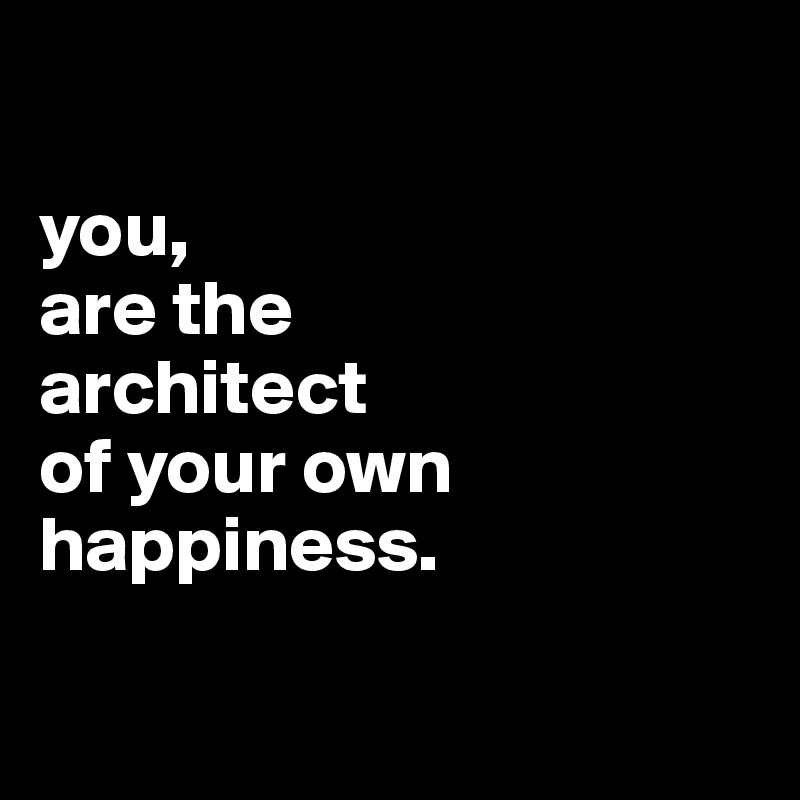 

you,
are the
architect
of your own
happiness.

