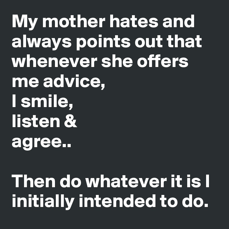 My mother hates and always points out that whenever she offers me advice,
I smile,
listen &
agree..

Then do whatever it is I initially intended to do.