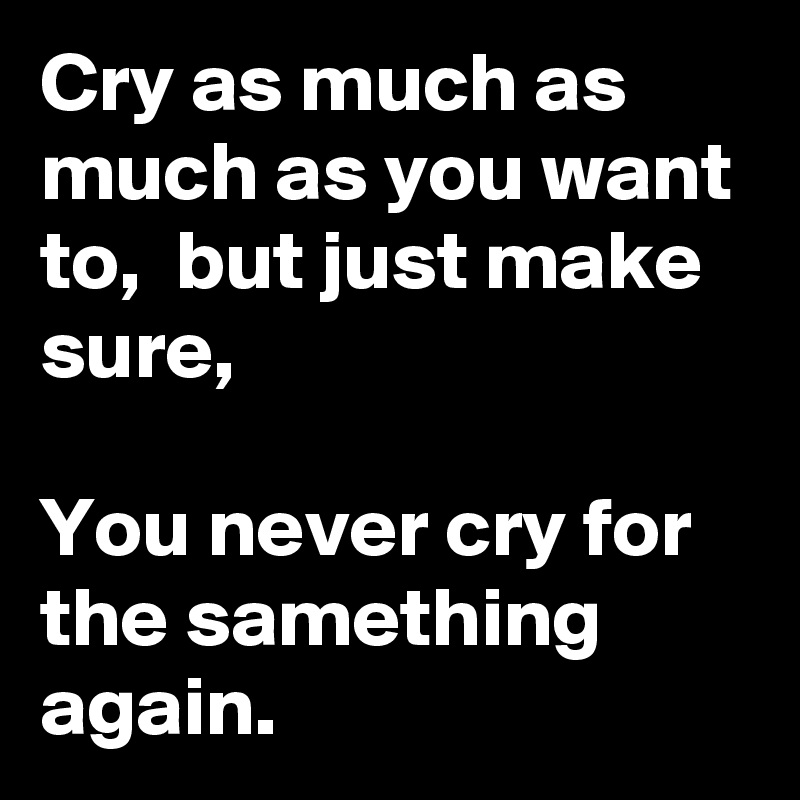 Cry as much as much as you want to,  but just make sure,

You never cry for the samething again.