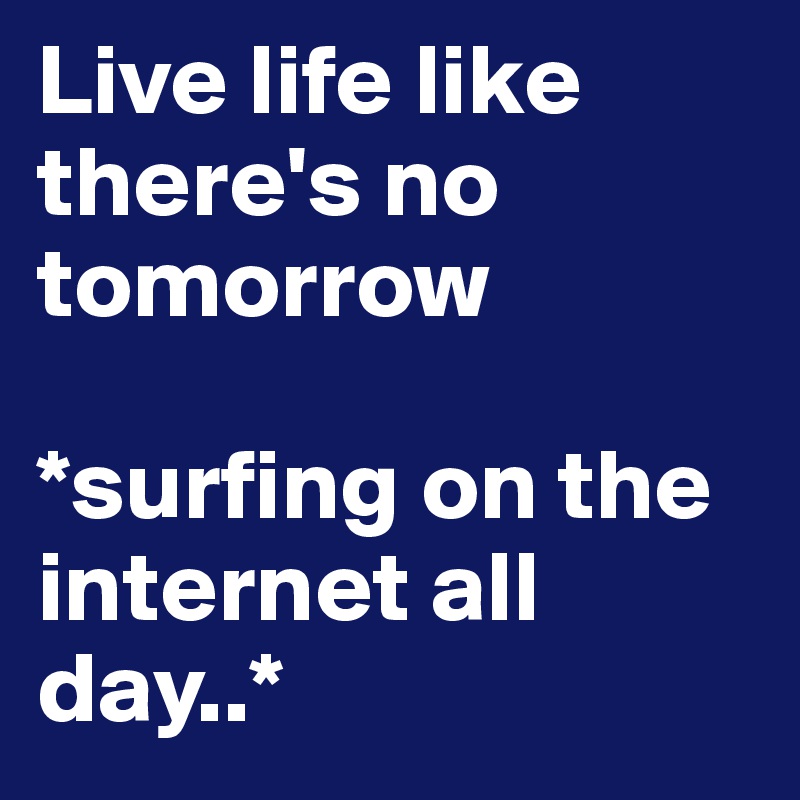 Live life like there's no tomorrow

*surfing on the internet all day..*