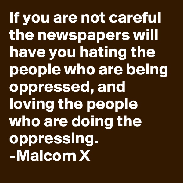 If you are not careful the newspapers will have you hating the people who are being oppressed, and loving the people who are doing the oppressing.
-Malcom X