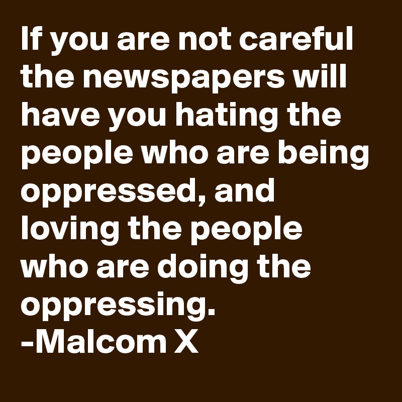 If you are not careful the newspapers will have you hating the people who are being oppressed, and loving the people who are doing the oppressing.
-Malcom X