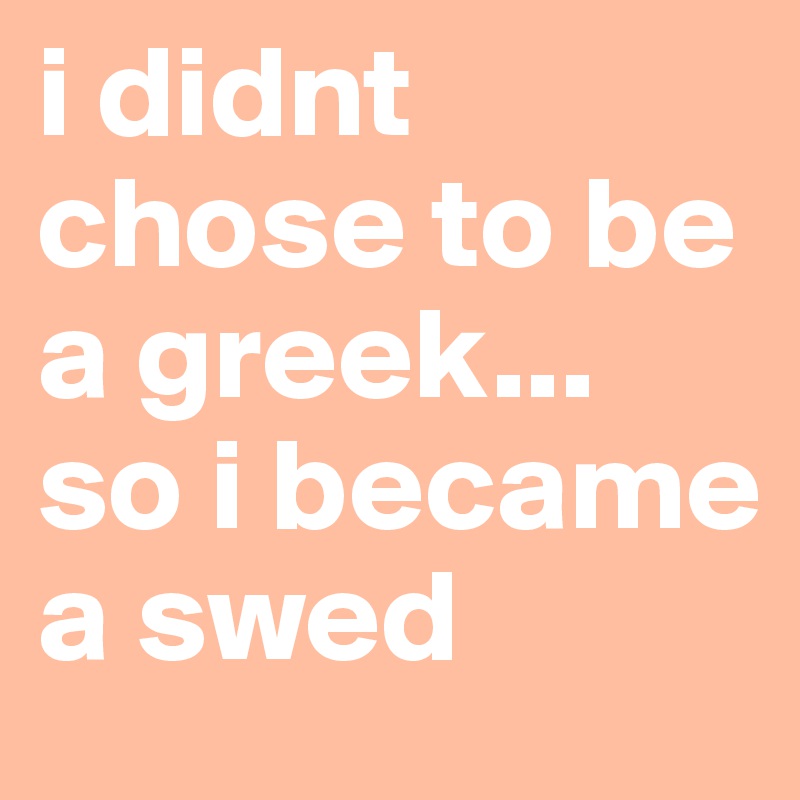 i didnt chose to be a greek...
so i became a swed