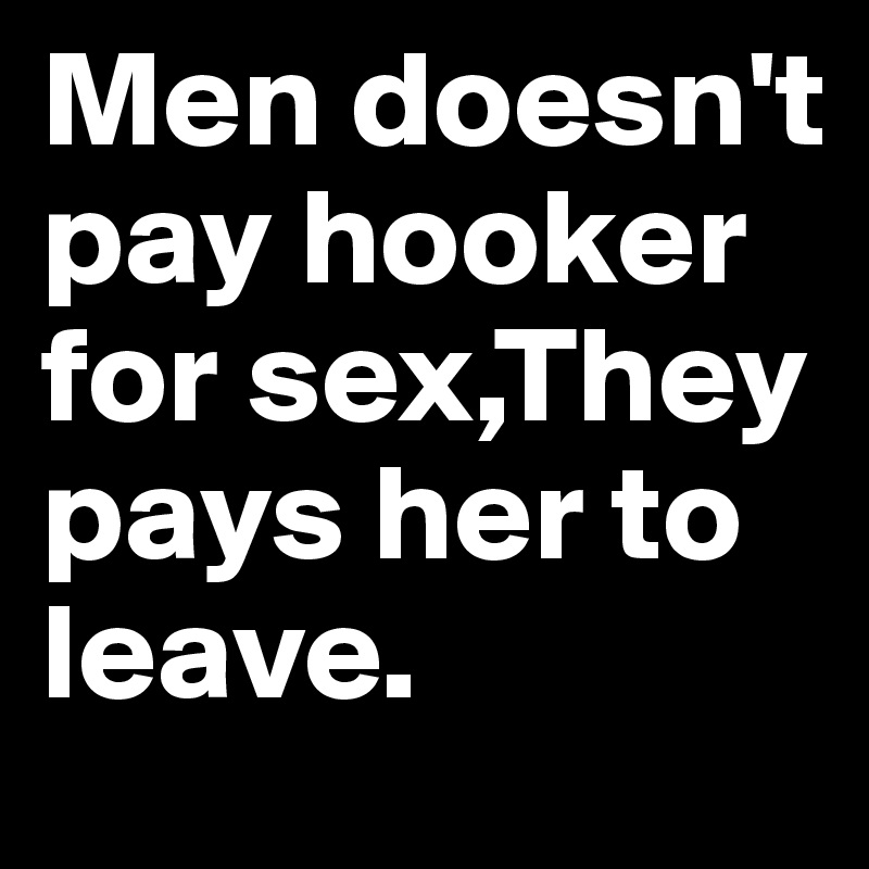Men doesn't pay hooker for sex,They pays her to leave.