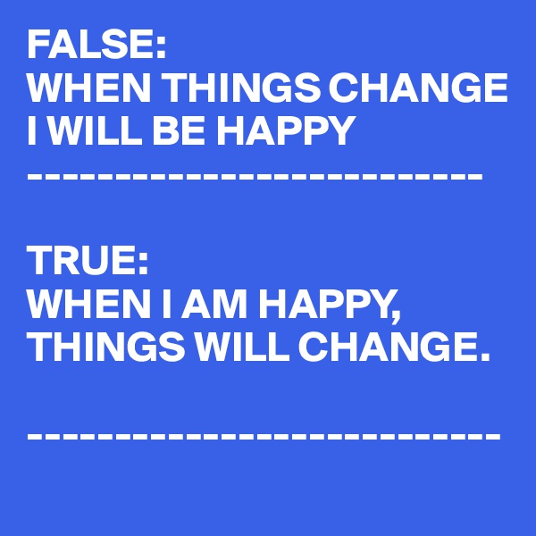 FALSE:
WHEN THINGS CHANGE I WILL BE HAPPY
--------------------------

TRUE:
WHEN I AM HAPPY,
THINGS WILL CHANGE.

---------------------------