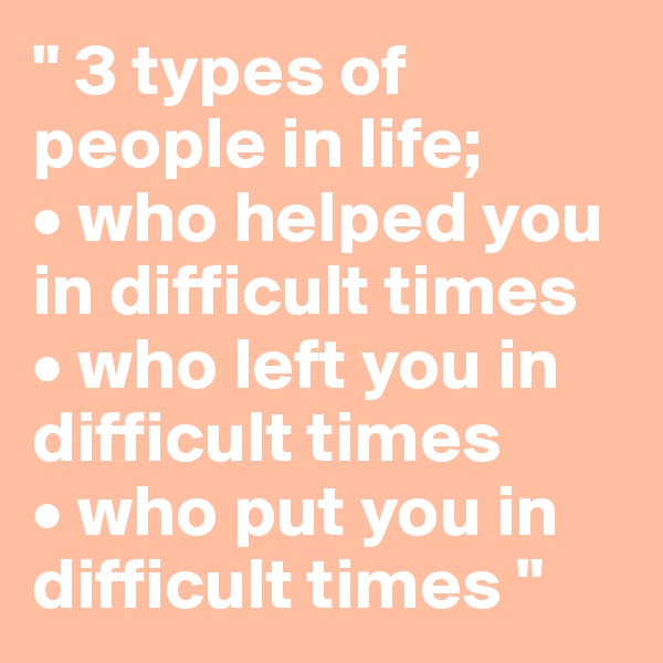 " 3 types of people in life;
• who helped you in difficult times
• who left you in difficult times
• who put you in difficult times "