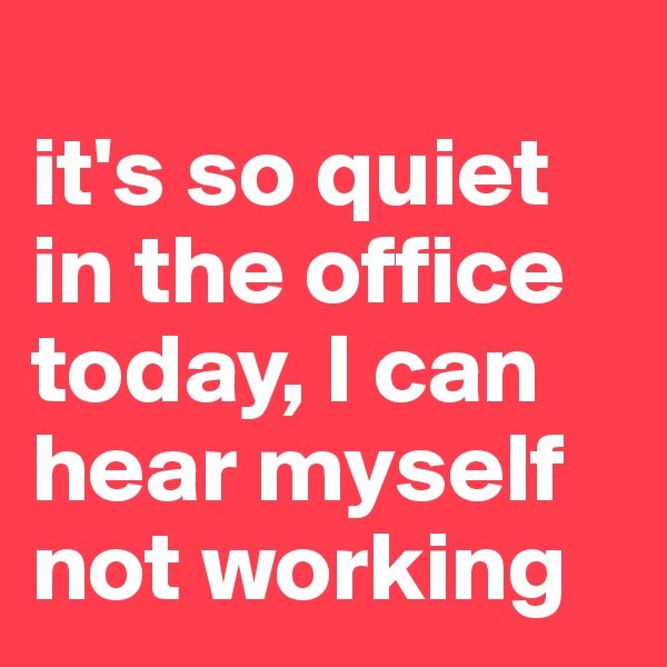 
it's so quiet in the office today, I can hear myself not working