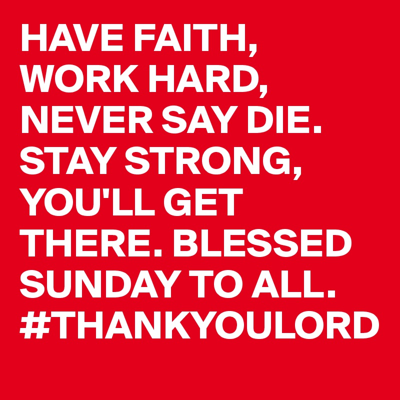 HAVE FAITH, WORK HARD, NEVER SAY DIE.        STAY STRONG, YOU'LL GET THERE. BLESSED SUNDAY TO ALL. #THANKYOULORD