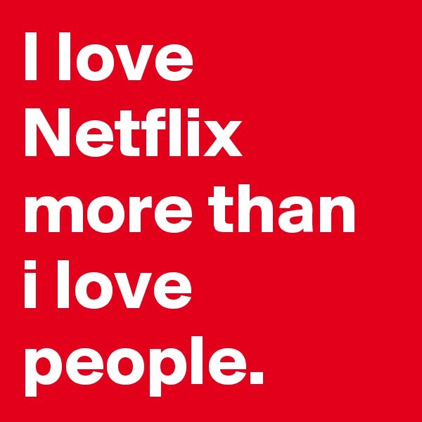 I love Netflix more than i love people.