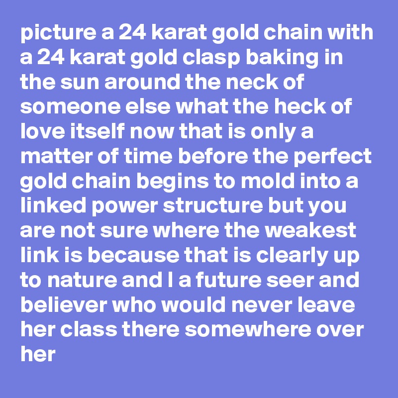 picture a 24 karat gold chain with a 24 karat gold clasp baking in the sun around the neck of someone else what the heck of love itself now that is only a matter of time before the perfect gold chain begins to mold into a linked power structure but you are not sure where the weakest link is because that is clearly up to nature and I a future seer and believer who would never leave her class there somewhere over her