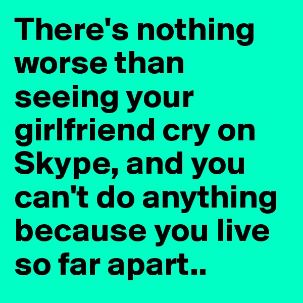 There's nothing worse than seeing your girlfriend cry on Skype, and you can't do anything because you live so far apart..