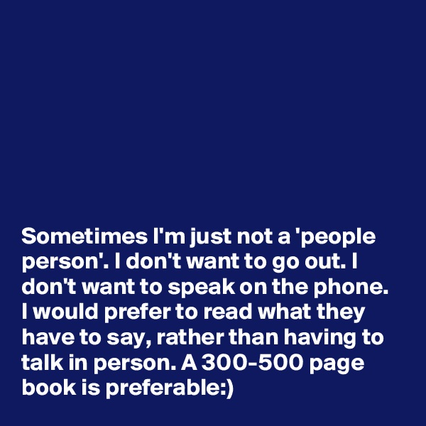 







Sometimes I'm just not a 'people person'. I don't want to go out. I don't want to speak on the phone. I would prefer to read what they have to say, rather than having to talk in person. A 300-500 page book is preferable:)
