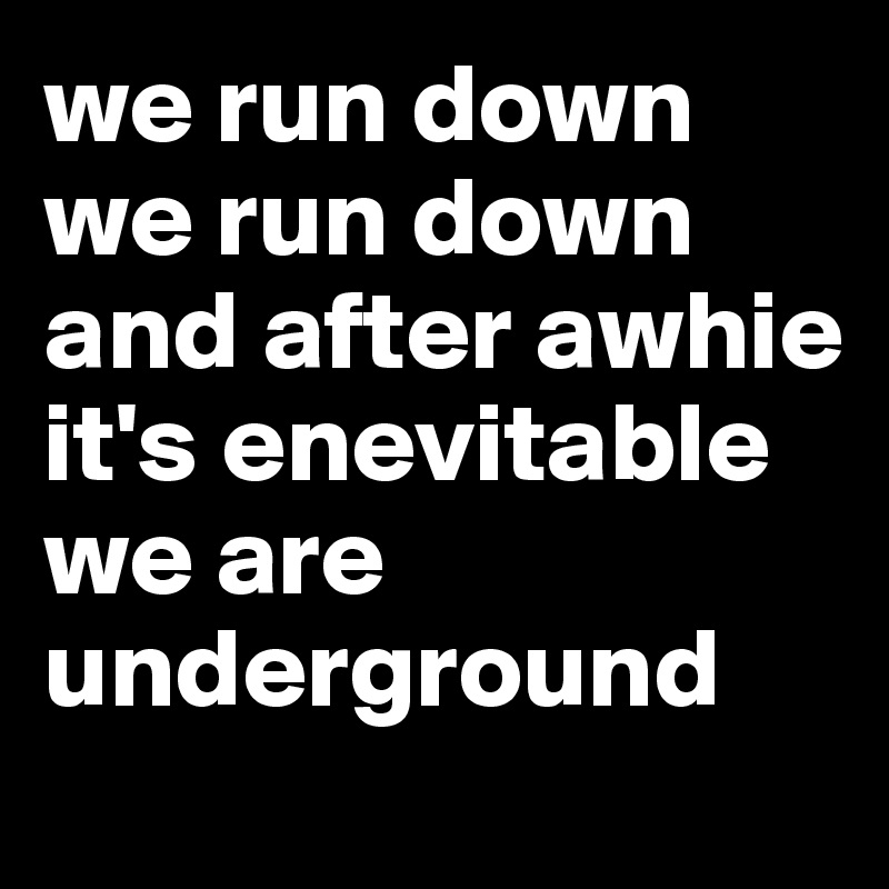 we run down
we run down 
and after awhie it's enevitable we are underground