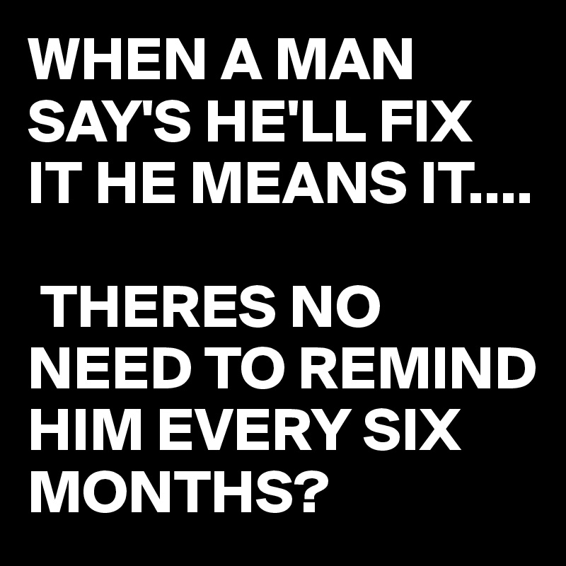 WHEN A MAN SAY'S HE'LL FIX IT HE MEANS IT....

 THERES NO NEED TO REMIND HIM EVERY SIX MONTHS? 