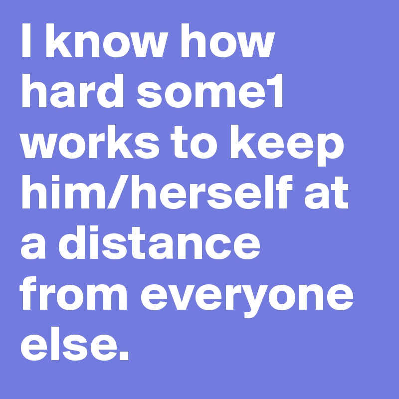 I know how hard some1
works to keep him/herself at a distance from everyone else.