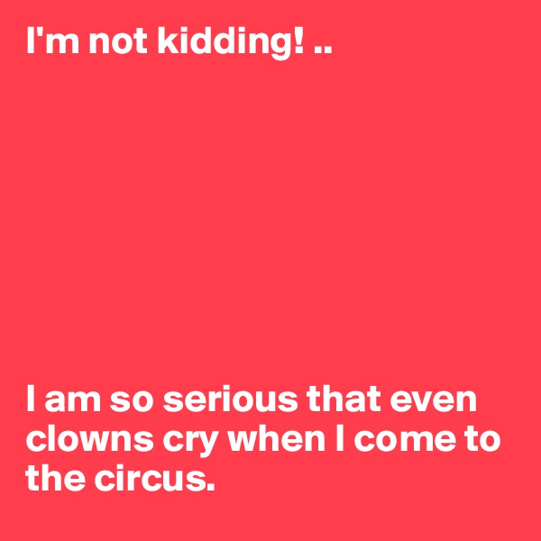 I'm not kidding! ..








I am so serious that even clowns cry when I come to the circus.