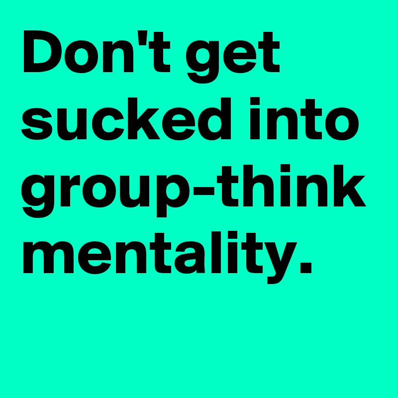 Don't get sucked into group-think mentality.