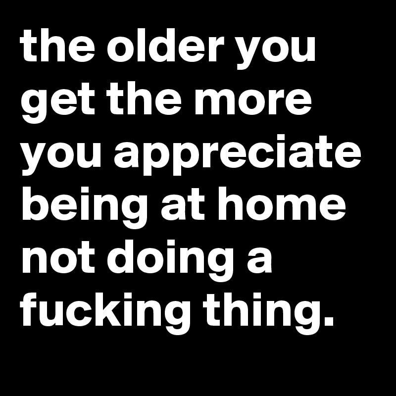 the older you get the more you appreciate being at home not doing a fucking thing.