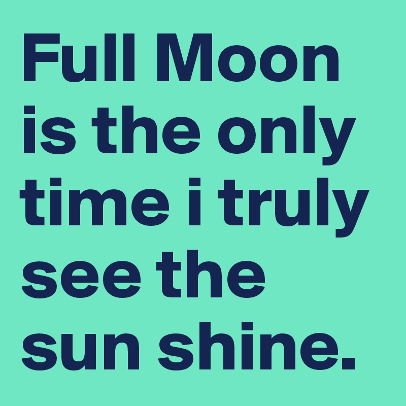 Full Moon is the only time i truly see the sun shine.