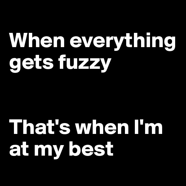 
When everything gets fuzzy


That's when I'm at my best