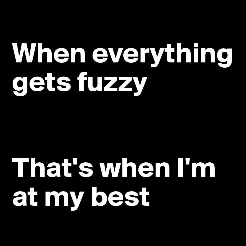 
When everything gets fuzzy


That's when I'm at my best