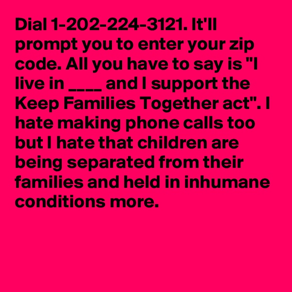 Dial 1-202-224-3121. It'll prompt you to enter your zip code. All you have to say is "I live in ____ and I support the Keep Families Together act". I hate making phone calls too but I hate that children are being separated from their families and held in inhumane conditions more.