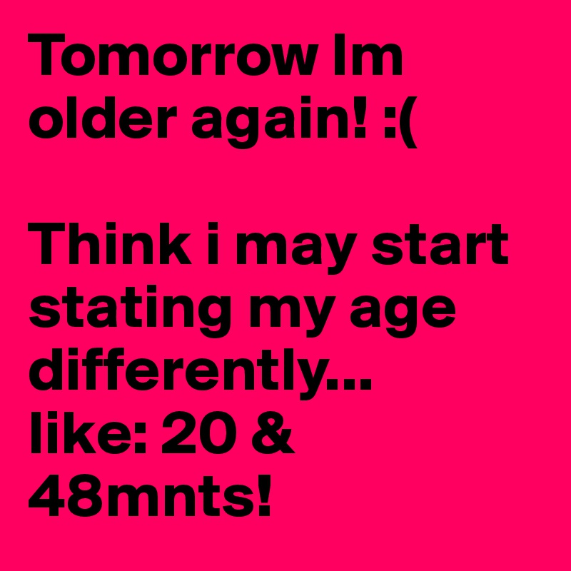 Tomorrow Im older again! :(

Think i may start stating my age differently... 
like: 20 & 48mnts!
