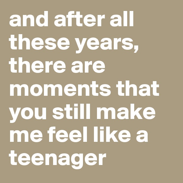 and after all these years, there are moments that you still make me feel like a teenager