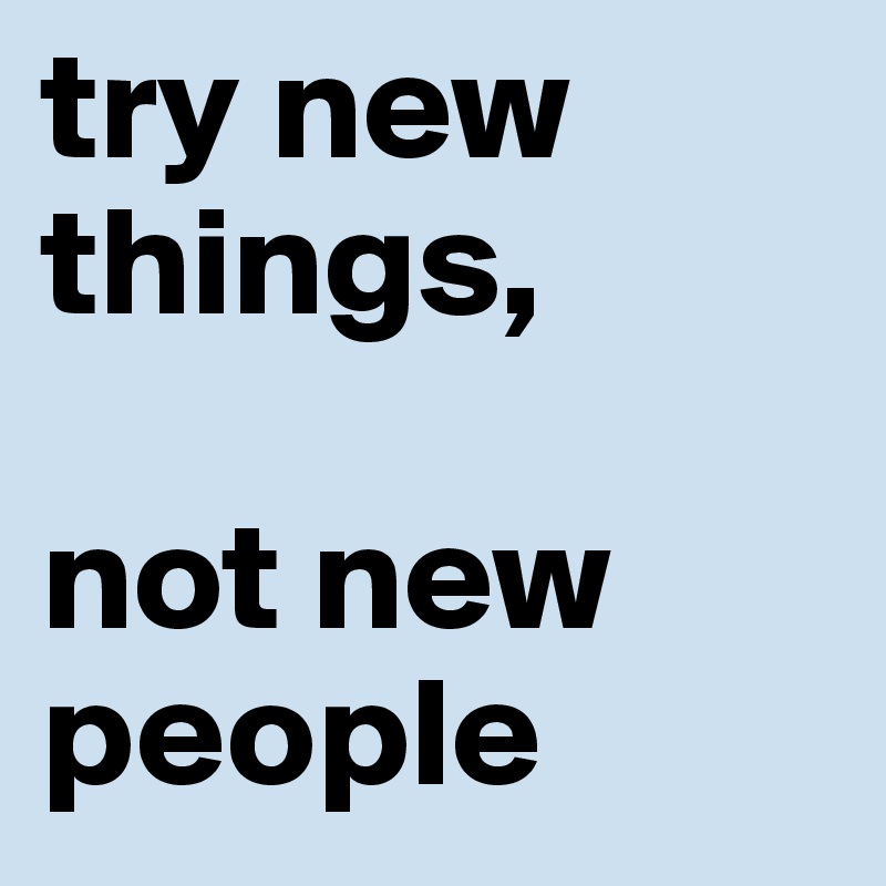 try new things,

not new people