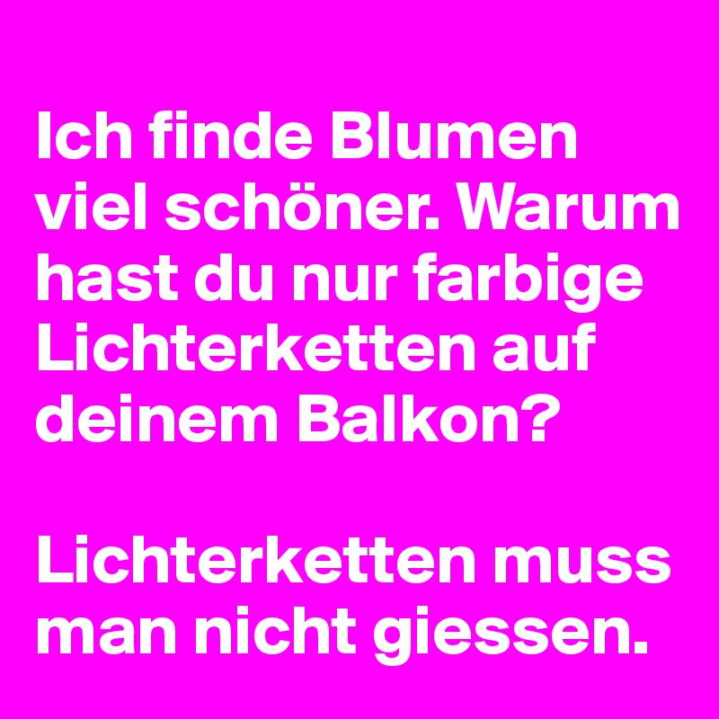 
Ich finde Blumen viel schöner. Warum hast du nur farbige Lichterketten auf deinem Balkon?

Lichterketten muss man nicht giessen.