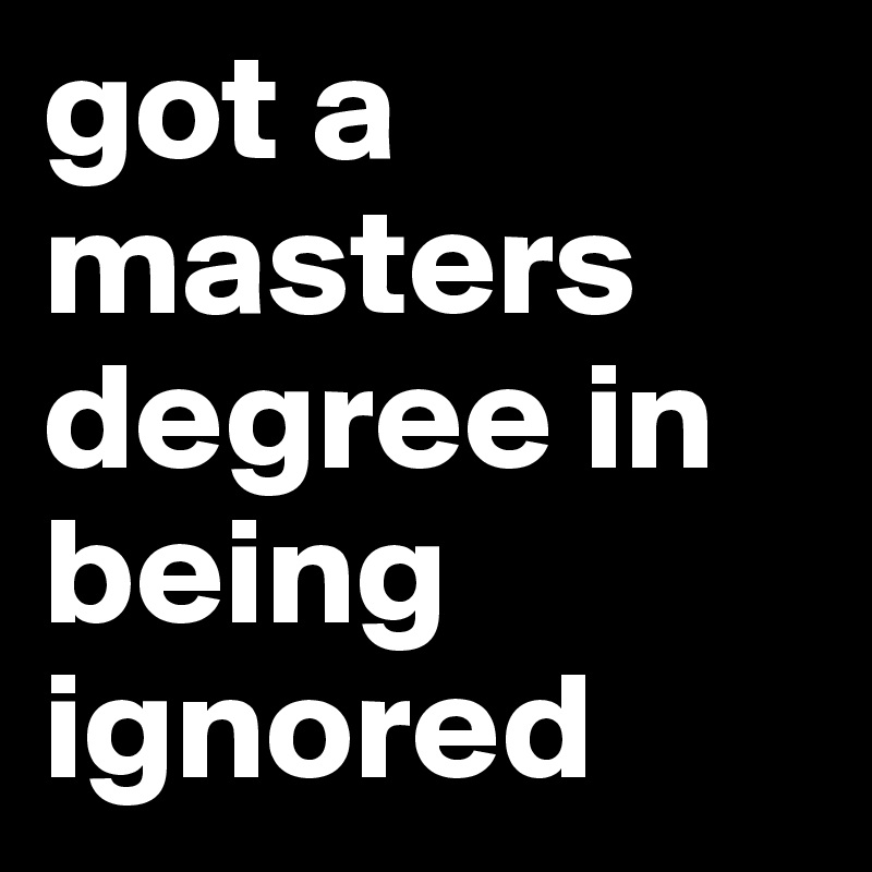 got a masters degree in being ignored