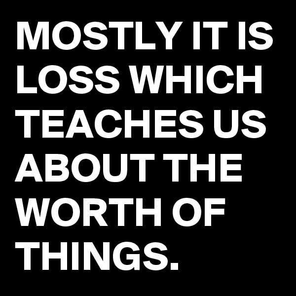 MOSTLY IT IS LOSS WHICH TEACHES US ABOUT THE WORTH OF THINGS.