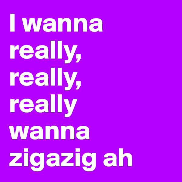 I wanna really,
really,
really
wanna zigazig ah