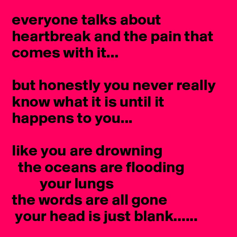 everyone talks about heartbreak and the pain that comes with it... 

but honestly you never really know what it is until it happens to you...

like you are drowning
  the oceans are flooding                      your lungs                   
the words are all gone 
 your head is just blank......