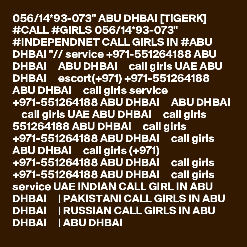 056/14*93-073" ABU DHBAI [TIGERK] #CALL #GIRLS 056/14*93-073" #INDEPENDNET CALL GIRLS IN #ABU DHBAI "// service +971-551264188 ABU DHBAI     ABU DHBAI     call girls UAE ABU DHBAI     escort(+971) +971-551264188 ABU DHBAI     call girls service +971-551264188 ABU DHBAI     ABU DHBAI     call girls UAE ABU DHBAI     call girls 551264188 ABU DHBAI     call girls +971-551264188 ABU DHBAI     call girls ABU DHBAI     call girls (+971) +971-551264188 ABU DHBAI     call girls +971-551264188 ABU DHBAI     call girls service UAE INDIAN CALL GIRL IN ABU DHBAI     | PAKISTANI CALL GIRLS IN ABU DHBAI     | RUSSIAN CALL GIRLS IN ABU DHBAI     | ABU DHBAI  