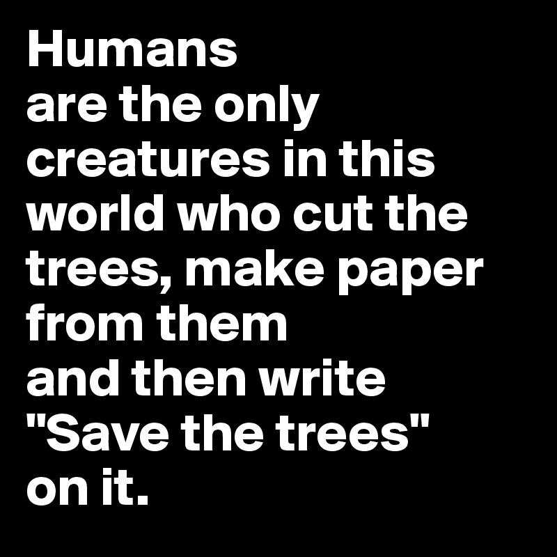 Humans 
are the only creatures in this world who cut the trees, make paper from them 
and then write 
"Save the trees" 
on it.