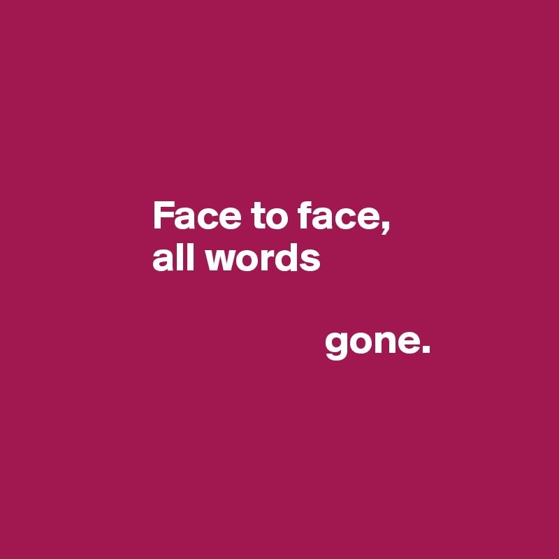 



               Face to face, 
               all words 

                                    gone.



