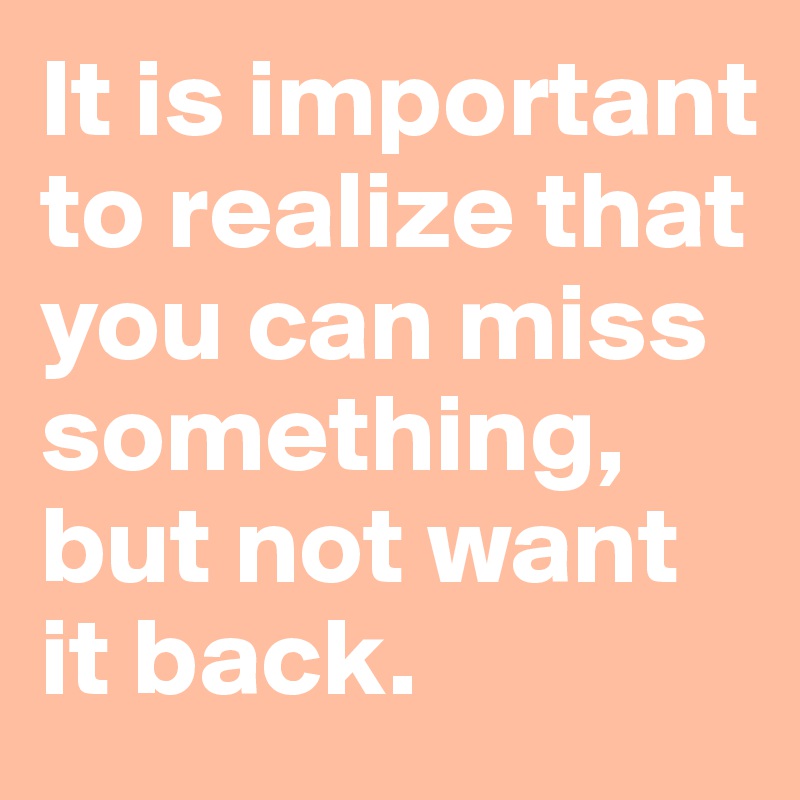 It is important to realize that you can miss something, but not want it back.