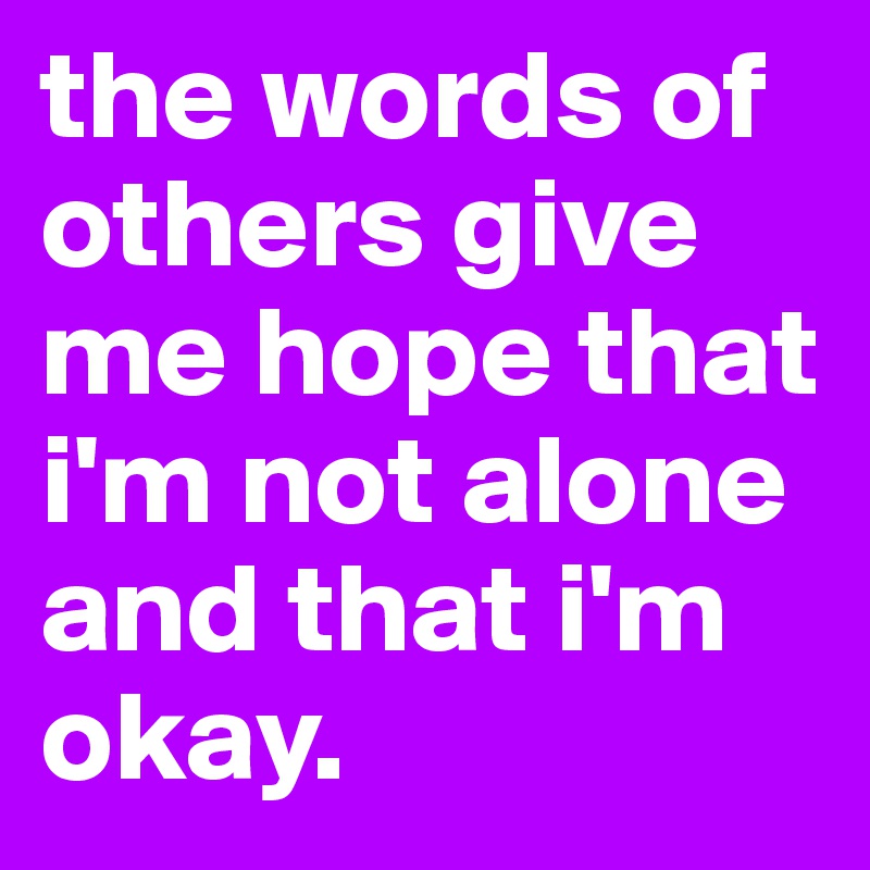 the words of others give me hope that i'm not alone and that i'm okay. 