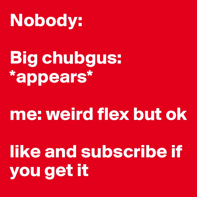 Nobody:

Big chubgus: *appears*

me: weird flex but ok

like and subscribe if you get it