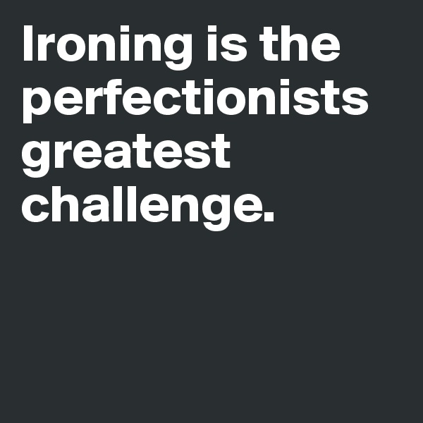 Ironing is the perfectionists greatest challenge. 


