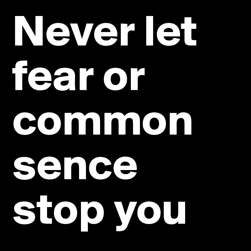 Never let fear or common sence stop you 