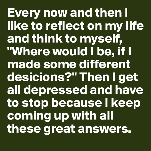 Every now and then I like to reflect on my life and think to myself, "Where would I be, if I made some different desicions?" Then I get all depressed and have to stop because I keep coming up with all these great answers.