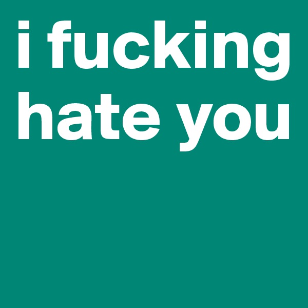 i fucking hate you 
