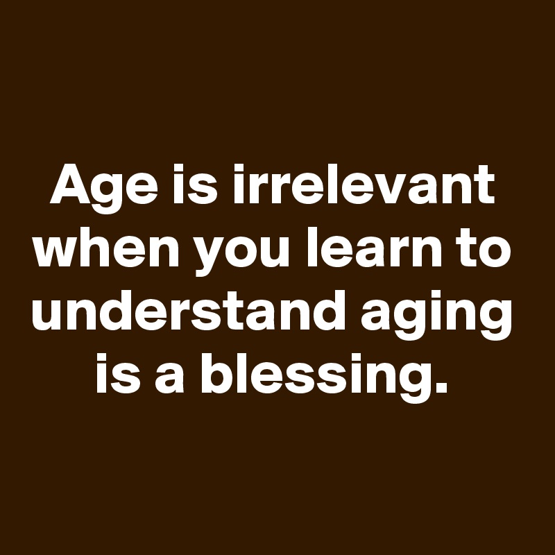

Age is irrelevant when you learn to understand aging is a blessing.
